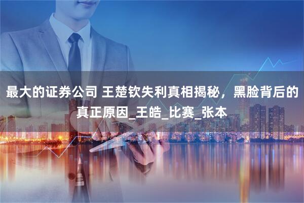 最大的证券公司 王楚钦失利真相揭秘，黑脸背后的真正原因_王皓_比赛_张本