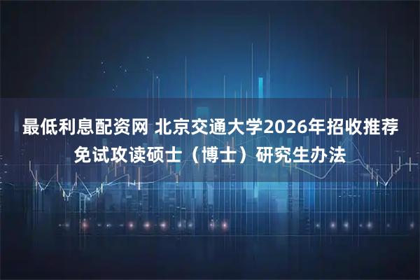 最低利息配资网 北京交通大学2026年招收推荐免试攻读硕士（博士）研究生办法