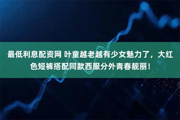 最低利息配资网 叶童越老越有少女魅力了，大红色短裤搭配同款西服分外青春靓丽！
