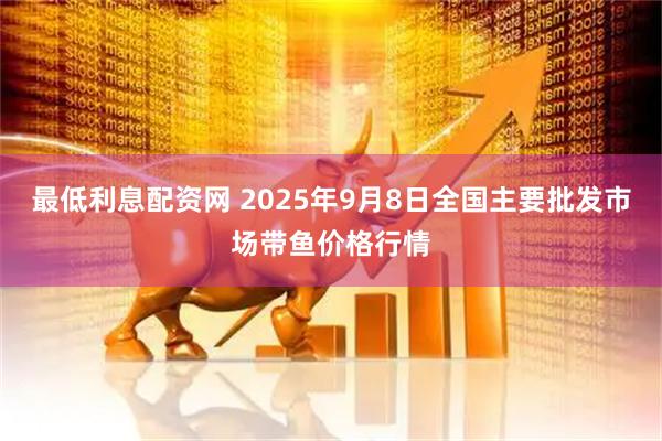 最低利息配资网 2025年9月8日全国主要批发市场带鱼价格行情