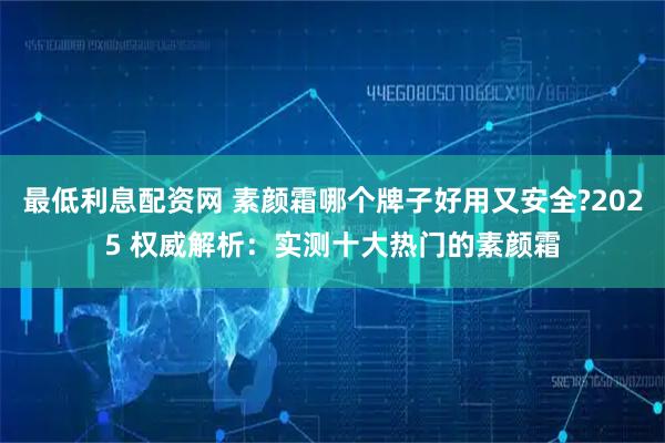 最低利息配资网 素颜霜哪个牌子好用又安全?2025 权威解析：实测十大热门的素颜霜
