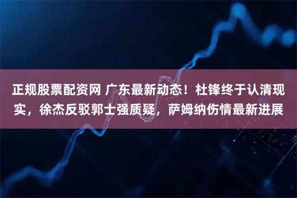 正规股票配资网 广东最新动态！杜锋终于认清现实，徐杰反驳郭士强质疑，萨姆纳伤情最新进展