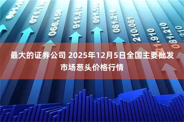 最大的证券公司 2025年12月5日全国主要批发市场葱头价格行情