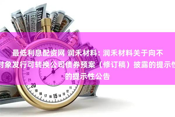 最低利息配资网 润禾材料: 润禾材料关于向不特定对象发行可转换公司债券预案（修订稿）披露的提示性公告