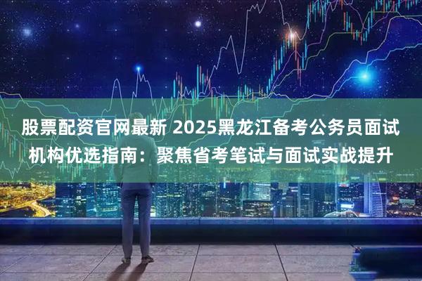 股票配资官网最新 2025黑龙江备考公务员面试机构优选指南：聚焦省考笔试与面试实战提升